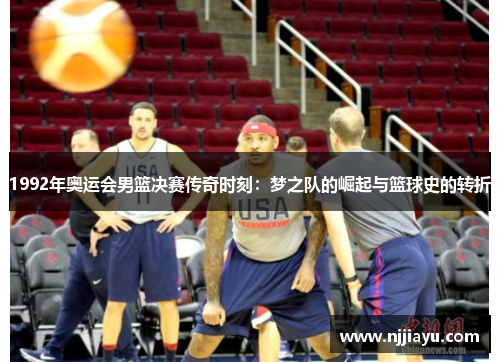 1992年奥运会男篮决赛传奇时刻：梦之队的崛起与篮球史的转折
