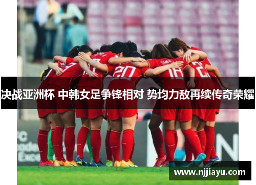 决战亚洲杯 中韩女足争锋相对 势均力敌再续传奇荣耀