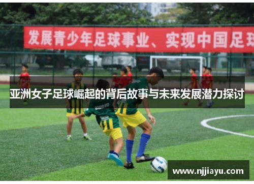 亚洲女子足球崛起的背后故事与未来发展潜力探讨