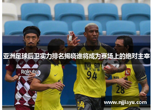 亚洲足球后卫实力排名揭晓谁将成为赛场上的绝对主宰